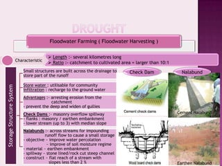 Floodwater Farming ( Floodwater Harvesting )

                                             Length :- several kilometres long
                           Characteristic
                                             Ratio :- catchment to cultivated area = larger than 10:1
                               Small structures are built across the drainage to   Check Dam               Nalabund
                               store part of the runoff

                               Store water : utilisable for community
Storage Structure System




                               Infiltration : recharge to the ground water
                               Advantages :- arresting erosion from the
                                              catchment
                               - prevent the deep and widen of gullies
                               Check Dams :- masonry overflow spillway                                   Cement Nalabund
                               - flanks : masonry / earthen embankment
                               - lower stream (up to 3) with median slope
                               Nalabunds :- across streams for impounding
                                           runoff flow to cause a small storage
                               - objective ~ improve water percolation
                                            ~ improve of soil moisture regime
                               - material ~ earthen embankment
                               - spillway ~ stone lined/rock cut steep channel
                               - construct ~ flat reach of a stream with
                                             slopes less than 2 %                                        Earthen Nalabund
 