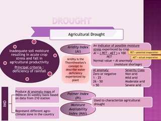 Agricultural Drought

                                                            An indicator of possible moisture
                                           Aridity Index
                                                            stress experinced by crop
      Inadequate soil moisture                  (AI)        AI = ( PET – AET ) x 100 PET = potential evaporation
       resulting in acute crop
                                                                      PET               AET = actual evaporation
          stress and fall in               Aridity is the
                                                            Normal value = AI anormaly
      agricultural productivity           Thornthwaites’s
                                                                           (moisture shortage)
         Principal criteria :               concept to
                                          describe water    AI anomaly               Severity Class
        deficiency of rainfall
                                            deficiency      Zero or negative         Non-arid
                                          experienced by    1 - 25                   Mild arid
                                               plant        26 - 50                  Moderate arid
                                                            > 50                     Severe arid

         Produce AI anomaly maps of
         INDIA on bi-weekly basis based    Palmer Index
         on data from 210 station              (PI)
                                                            Used to characterize agricultural
IMD




                                             Moisture       drought

         Represent different agro-
                                            Availability
         climate zone in the country        Index (MAI)
 