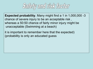 3
-
Expected probability. Many might find a 1 in 1,000,000
chance of severe injury to be an acceptable risk ,
whereas a 50:50 chance of fairly minor injury might be
unacceptable (Swimming at a beach)
(
it is important to remember here that the expected
probability is only an educated guess
)
 