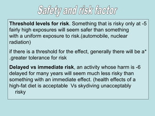 5
-
Threshold levels for risk. Something that is risky only at
fairly high exposures will seem safer than something
with a uniform exposure to risk.(automobile, nuclear
radiation)
*
if there is a threshold for the effect, generally there will be a
greater tolerance for risk
.
6
-
Delayed vs immediate risk, an activity whose harm is
delayed for many years will seem much less risky than
something with an immediate effect. (health effects of a
high-fat diet is acceptable Vs skydiving unacceptably
risky
 