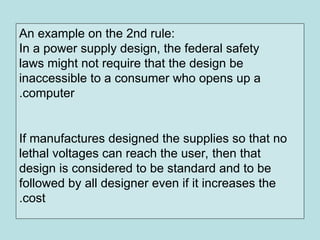 An example on the 2nd rule:
In a power supply design, the federal safety
laws might not require that the design be
inaccessible to a consumer who opens up a
computer
.
If manufactures designed the supplies so that no
lethal voltages can reach the user, then that
design is considered to be standard and to be
followed by all designer even if it increases the
cost
.
 