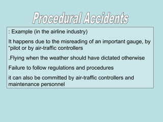 Example (in the airline industry)
:
It happens due to the misreading of an important gauge, by
“pilot or by air-traffic controllers
Flying when the weather should have dictated otherwise
.
Failure to follow regulations and procedures
it can also be committed by air-traffic controllers and
maintenance personnel
 