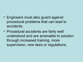 • Engineers must also guard against
procedural problems that can lead to
accidents.
• Procedural accidents are fairly well
understood and are amenable to solution
through increased training, more
supervision, new laws or regulations,
 