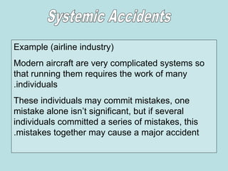 Example (airline industry)
Modern aircraft are very complicated systems so
that running them requires the work of many
individuals
.
These individuals may commit mistakes, one
mistake alone isn’t significant, but if several
individuals committed a series of mistakes, this
mistakes together may cause a major accident
.
 