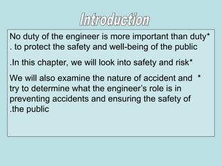 *
No duty of the engineer is more important than duty
to protect the safety and well-being of the public
.
*
In this chapter, we will look into safety and risk
.
*
We will also examine the nature of accident and
try to determine what the engineer’s role is in
preventing accidents and ensuring the safety of
the public
.
 