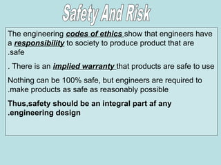 The engineering codes of ethics show that engineers have
a responsibility to society to produce product that are
safe
.
There is an implied warranty that products are safe to use
.
Nothing can be 100% safe, but engineers are required to
make products as safe as reasonably possible
.
Thus,safety should be an integral part af any
engineering design
.
 