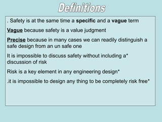 Safety is at the same time a specific and a vague term
.
Vague because safety is a value judgment
Precise because in many cases we can readily distinguish a
safe design from an un safe one
*
It is impossible to discuss safety without including a
discussion of risk
*
Risk is a key element in any engineering design
*
it is impossible to design any thing to be completely risk free
.
 