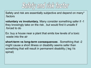 *
Safety and risk are essentially subjective and depend on many
factors
:
1
-
voluntary vs involuntary, Many consider something safer if
they knowingly take on the risk , but would find it unsafe if
forced to do
.
Ex: buy a house near a plant that emits low levels of a toxic
waste into the air
2
-
short-term vs long-term consequences . Something that
might cause a short illness or disability seems safer than
something that will result in permanent disability.( leg Vs
spinal)
 