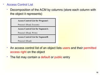 10
 Access Control List
 Decomposition of the ACM by columns (store each column with
the object it represents)
 An access control list of an object lists users and their permitted
access right on the object
 The list may contain a default or public entry
 