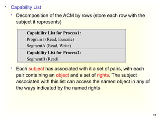 11
 Capability List
 Decomposition of the ACM by rows (store each row with the
subject it represents)
 Each subject has associated with it a set of pairs, with each
pair containing an object and a set of rights. The subject
associated with this list can access the named object in any of
the ways indicated by the named rights
Capability List for Process1:
Program1 (Read, Execute)
SegmentA (Read, Write)
Capability List for Process2:
SegmentB (Read)
 