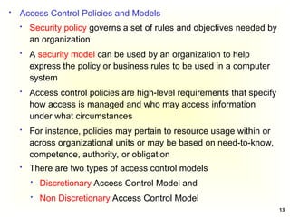 13
 Security policy governs a set of rules and objectives needed by
an organization
 A security model can be used by an organization to help
express the policy or business rules to be used in a computer
system
 Access control policies are high-level requirements that specify
how access is managed and who may access information
under what circumstances
 For instance, policies may pertain to resource usage within or
across organizational units or may be based on need-to-know,
competence, authority, or obligation
 Access Control Policies and Models
 There are two types of access control models
 Discretionary Access Control Model and
 Non Discretionary Access Control Model
 