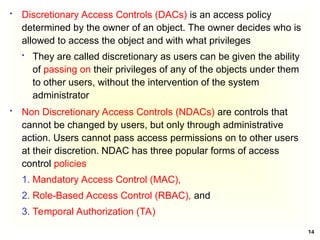 14
 Discretionary Access Controls (DACs) is an access policy
determined by the owner of an object. The owner decides who is
allowed to access the object and with what privileges
 They are called discretionary as users can be given the ability
of passing on their privileges of any of the objects under them
to other users, without the intervention of the system
administrator
 Non Discretionary Access Controls (NDACs) are controls that
cannot be changed by users, but only through administrative
action. Users cannot pass access permissions on to other users
at their discretion. NDAC has three popular forms of access
control policies
1. Mandatory Access Control (MAC),
2. Role-Based Access Control (RBAC), and
3. Temporal Authorization (TA)
 