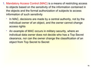 15
1. Mandatory Access Control (MAC) is a means of restricting access
to objects based on the sensitivity of the information contained in
the objects and the formal authorization of subjects to access
information of such sensitivity
 In MAC, decisions are made by a central authority, not by the
individual owner of an object, and the owner cannot change
access rights
 An example of MAC occurs in military security, where an
individual data owner does not decide who has a Top Secret
clearance, nor can the owner change the classification of an
object from Top Secret to Secret
 