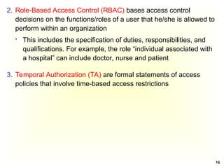 16
2. Role-Based Access Control (RBAC) bases access control
decisions on the functions/roles of a user that he/she is allowed to
perform within an organization
 This includes the specification of duties, responsibilities, and
qualifications. For example, the role “individual associated with
a hospital” can include doctor, nurse and patient
3. Temporal Authorization (TA) are formal statements of access
policies that involve time-based access restrictions
 