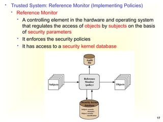 17
 Trusted System: Reference Monitor (Implementing Policies)
 Reference Monitor
 A controlling element in the hardware and operating system
that regulates the access of objects by subjects on the basis
of security parameters
 It enforces the security policies
 It has access to a security kernel database
 