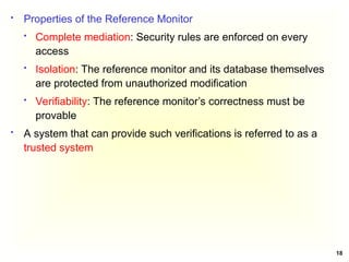 18
 Properties of the Reference Monitor
 Complete mediation: Security rules are enforced on every
access
 Isolation: The reference monitor and its database themselves
are protected from unauthorized modification
 Verifiability: The reference monitor’s correctness must be
provable
 A system that can provide such verifications is referred to as a
trusted system
 