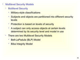 19
 Multilevel Security Models
 Multilevel Security
 Military-style classifications
 Subjects and objects are partitioned into different security
levels
 Protection is based on levels of security
 A subject can only access objects at certain levels
determined by its security level and model in use
 There are two Multilevel Security Models
 Bell-LaPadula (BLP) Model
 Biba Integrity Model
 