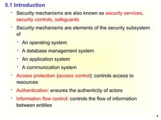 2
 Security mechanisms are also known as security services,
security controls, safeguards
 Security mechanisms are elements of the security subsystem
of
 An operating system
 A database management system
 An application system
 A communication system
 Access protection (access control): controls access to
resources
 Authentication: ensures the authenticity of actors
 Information flow control: controls the flow of information
between entities
5.1 Introduction
 