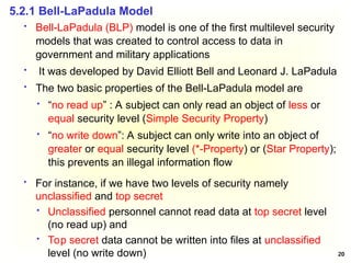 20
 Bell-LaPadula (BLP) model is one of the first multilevel security
models that was created to control access to data in
government and military applications
 It was developed by David Elliott Bell and Leonard J. LaPadula
 The two basic properties of the Bell-LaPadula model are
 “no read up” : A subject can only read an object of less or
equal security level (Simple Security Property)
 “no write down”: A subject can only write into an object of
greater or equal security level (*-Property) or (Star Property);
this prevents an illegal information flow
5.2.1 Bell-LaPadula Model
 For instance, if we have two levels of security namely
unclassified and top secret
 Unclassified personnel cannot read data at top secret level
(no read up) and
 Top secret data cannot be written into files at unclassified
level (no write down)
 