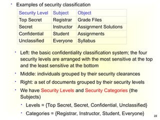 22
 Examples of security classification
 Left: the basic confidentiality classification system; the four
security levels are arranged with the most sensitive at the top
and the least sensitive at the bottom
 Middle: individuals grouped by their security clearances
 Right: a set of documents grouped by their security levels
 We have Security Levels and Security Categories (the
Subjects)
 Levels = {Top Secret, Secret, Confidential, Unclassified}
 Categories = {Registrar, Instructor, Student, Everyone}
Security Level Subject Object
Top Secret Registrar Grade Files
Secret Instructor Assignment Solutions
Confidential Student Assignments
Unclassified Everyone Syllabus
 