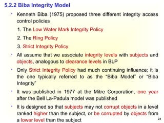 24
 Kenneth Biba (1975) proposed three different integrity access
control policies
1. The Low Water Mark Integrity Policy
2. The Ring Policy
3. Strict Integrity Policy
 All assume that we associate integrity levels with subjects and
objects, analogous to clearance levels in BLP
 Only Strict Integrity Policy had much continuing influence; it is
the one typically referred to as the “Biba Model” or “Biba
Integrity”
 It was published in 1977 at the Mitre Corporation, one year
after the Bell La-Padula model was published
 It is designed so that subjects may not corrupt objects in a level
ranked higher than the subject, or be corrupted by objects from
a lower level than the subject
5.2.2 Biba Integrity Model
 