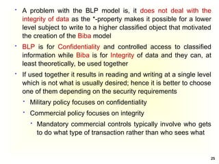 25
 A problem with the BLP model is, it does not deal with the
integrity of data as the *-property makes it possible for a lower
level subject to write to a higher classified object that motivated
the creation of the Biba model
 BLP is for Confidentiality and controlled access to classified
information while Biba is for Integrity of data and they can, at
least theoretically, be used together
 If used together it results in reading and writing at a single level
which is not what is usually desired; hence it is better to choose
one of them depending on the security requirements
 Military policy focuses on confidentiality
 Commercial policy focuses on integrity
 Mandatory commercial controls typically involve who gets
to do what type of transaction rather than who sees what
 