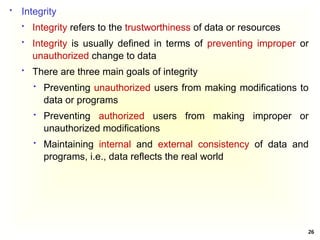 26
 Integrity
 Integrity refers to the trustworthiness of data or resources
 Integrity is usually defined in terms of preventing improper or
unauthorized change to data
 There are three main goals of integrity
 Preventing unauthorized users from making modifications to
data or programs
 Preventing authorized users from making improper or
unauthorized modifications
 Maintaining internal and external consistency of data and
programs, i.e., data reflects the real world
 