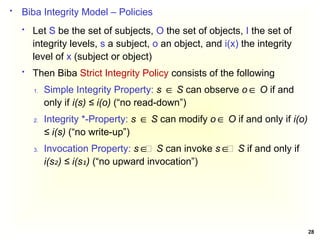 28
 Biba Integrity Model – Policies
 Let S be the set of subjects, O the set of objects, I the set of
integrity levels, s a subject, o an object, and i(x) the integrity
level of x (subject or object)
 Then Biba Strict Integrity Policy consists of the following
1. Simple Integrity Property: s S
∈ can observe o O
∈ if and
only if i(s) ≤ i(o) (“no read-down”)
2. Integrity *-Property: s S
∈ can modify o O
∈ if and only if i(o)
≤ i(s) (“no write-up”)
3. Invocation Property: s ∈ S
∈ can invoke s ∈ S
∈ if and only if
i(s ) ≤ i(s )
₂ ₁ (“no upward invocation”)
 