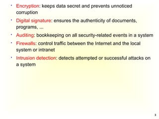 3
 Encryption: keeps data secret and prevents unnoticed
corruption
 Digital signature: ensures the authenticity of documents,
programs, ...
 Auditing: bookkeeping on all security-related events in a system
 Firewalls: control traffic between the Internet and the local
system or intranet
 Intrusion detection: detects attempted or successful attacks on
a system
 