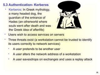 35
 Kerberos: In Greek mythology,
a many headed dog, the
guardian of the entrance of
Hades (an otherworld where
souls went after death and was
the Greek idea of afterlife)
5.3 Authentication- Kerberos
 Users wish to access services on servers
 Three threats exist (a workstation cannot be trusted to identify
its users correctly to network services)
 A user pretends to be another user
 A user alters the network address of a workstation
 A user eavesdrops on exchanges and uses a replay attack
 