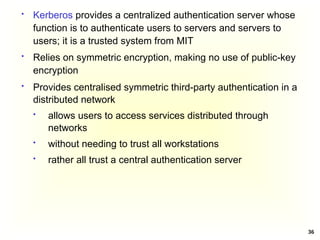36
 Provides centralised symmetric third-party authentication in a
distributed network
 allows users to access services distributed through
networks
 without needing to trust all workstations
 rather all trust a central authentication server
 Kerberos provides a centralized authentication server whose
function is to authenticate users to servers and servers to
users; it is a trusted system from MIT
 Relies on symmetric encryption, making no use of public-key
encryption
 