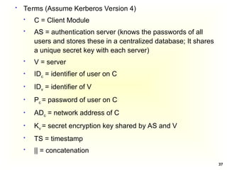 37
 Terms (Assume Kerberos Version 4)
 C = Client Module
 AS = authentication server (knows the passwords of all
users and stores these in a centralized database; It shares
a unique secret key with each server)
 V = server
 IDc = identifier of user on C
 IDv = identifier of V
 Pc = password of user on C
 ADc = network address of C
 Kv = secret encryption key shared by AS and V
 TS = timestamp
 || = concatenation
 