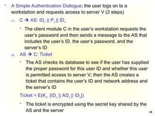 38
 A Simple Authentication Dialogue; the user logs on to a
workstation and requests access to server V (3 steps)
(1) C  AS: IDc || Pc || IDv
 The client module C in the user’s workstation requests the
user’s password and then sends a message to the AS that
includes the user’s ID, the user’s password, and the
server’s ID
(2) AS  C: Ticket
 The AS checks its database to see if the user has supplied
the proper password for this user ID and whether this user
is permitted access to server V; then the AS creates a
ticket that contains the user’s ID and network address and
the server’s ID
Ticket = E(Kv, [IDc || ADc || IDv])
 The ticket is encrypted using the secret key shared by the
AS and the server
 