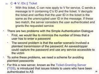 39
(3) C  V: IDc || Ticket
 With this ticket, C can now apply to V for service. C sends a
message to V containing C’s ID and the ticket. V decrypts
the ticket and verifies that the user ID in the ticket is the
same as the unencrypted user ID in the message. If these
two match, the server considers the user authenticated and
grants the requested service
 There are two problems with the Simple Authentication Dialogue
 First, we would like to minimize the number of times that a
user has to enter a password
 The second problem is that the earlier scenario involved a
plaintext transmission of the password; An eavesdropper
could capture the password and use any service accessible to
the victim
 To solve these problems, we need a scheme for avoiding
plaintext passwords
 For this a new server, known as the Ticket-Granting Server
(TGS), is introduced that issues tickets to users who have been
authenticated to AS
 
