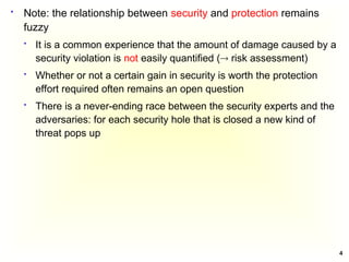 4
 Note: the relationship between security and protection remains
fuzzy
 It is a common experience that the amount of damage caused by a
security violation is not easily quantified ( risk assessment)
 Whether or not a certain gain in security is worth the protection
effort required often remains an open question
 There is a never-ending race between the security experts and the
adversaries: for each security hole that is closed a new kind of
threat pops up
 