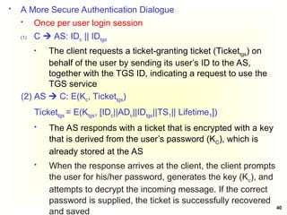 40
 A More Secure Authentication Dialogue
 Once per user login session
(1) C  AS: IDc || IDtgs
 The client requests a ticket-granting ticket (Tickettgs) on
behalf of the user by sending its user’s ID to the AS,
together with the TGS ID, indicating a request to use the
TGS service
(2) AS  C: E(Kc, Tickettgs)
Tickettgs = E(Ktgs, [IDc||ADc||IDtgs||TS1|| Lifetime1])
 The AS responds with a ticket that is encrypted with a key
that is derived from the user’s password (KC), which is
already stored at the AS
 When the response arrives at the client, the client prompts
the user for his/her password, generates the key (Kc), and
attempts to decrypt the incoming message. If the correct
password is supplied, the ticket is successfully recovered
and saved
 