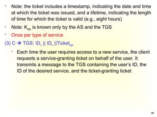 41
 Note: the ticket includes a timestamp, indicating the date and time
at which the ticket was issued, and a lifetime, indicating the length
of time for which the ticket is valid (e.g., eight hours)
 Note: Ktgs is known only by the AS and the TGS
 Once per type of service
(3) C  TGS: IDc || IDv ||Tickettgs
 Each time the user requires access to a new service, the client
requests a service-granting ticket on behalf of the user. It
transmits a message to the TGS containing the user’s ID, the
ID of the desired service, and the ticket-granting ticket
 