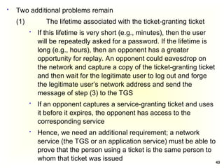 43
 Two additional problems remain
(1) The lifetime associated with the ticket-granting ticket
 If this lifetime is very short (e.g., minutes), then the user
will be repeatedly asked for a password. If the lifetime is
long (e.g., hours), then an opponent has a greater
opportunity for replay. An opponent could eavesdrop on
the network and capture a copy of the ticket-granting ticket
and then wait for the legitimate user to log out and forge
the legitimate user’s network address and send the
message of step (3) to the TGS
 If an opponent captures a service-granting ticket and uses
it before it expires, the opponent has access to the
corresponding service
 Hence, we need an additional requirement; a network
service (the TGS or an application service) must be able to
prove that the person using a ticket is the same person to
whom that ticket was issued
 