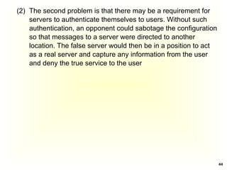 44
(2) The second problem is that there may be a requirement for
servers to authenticate themselves to users. Without such
authentication, an opponent could sabotage the configuration
so that messages to a server were directed to another
location. The false server would then be in a position to act
as a real server and capture any information from the user
and deny the true service to the user
 
