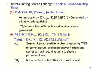 46
 Ticket-Granting Service Echange: To obtain Service-Granting
Ticket
(3) C  TGS: IDv ||Tickettgs ||Authenticatorc
 Authenticatorc = E(Kc,tgs, [IDc||ADc||TS3]) - Generated by
client to validate ticket
 TS3 Informs TGS of time this authenticator was
generated
Kc,v Session key accessible to client created by TGS
to permit secure exchange between client and
server without requiring them to share a
permanent key
TS4 Informs client of time this ticket was issued
(4) TGS  C: E(Kc,tgs, [Kc,v|| IDv || TS4 || Ticketv])
Ticketv = E(Kv, [Kc,v||IDc||ADc||TS4||Lifetime4])
 