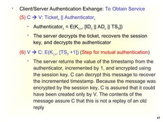 47
 Client/Server Authentication Exhange: To Obtain Service
(5) C  V: Ticketv || Authenticatorc
 Authenticatorc = E(Kc,v, [IDc || ADc || TS5])
 The server decrypts the ticket, recovers the session
key, and decrypts the authenticator
(6) V  C: E(Kc,v, [TS5 +1]) (Step for mutual authentication)
 The server returns the value of the timestamp from the
authenticator, incremented by 1, and encrypted using
the session key. C can decrypt this message to recover
the incremented timestamp. Because the message was
encrypted by the session key, C is assured that it could
have been created only by V. The contents of the
message assure C that this is not a replay of an old
reply
 