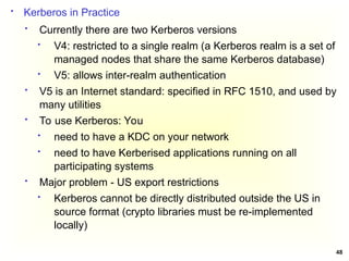 48
 Kerberos in Practice
 Currently there are two Kerberos versions
 V4: restricted to a single realm (a Kerberos realm is a set of
managed nodes that share the same Kerberos database)
 V5: allows inter-realm authentication
 V5 is an Internet standard: specified in RFC 1510, and used by
many utilities
 To use Kerberos: You
 need to have a KDC on your network
 need to have Kerberised applications running on all
participating systems
 Major problem - US export restrictions
 Kerberos cannot be directly distributed outside the US in
source format (crypto libraries must be re-implemented
locally)
 