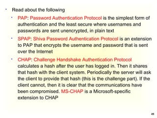 49
 Read about the following
 PAP: Password Authentication Protocol is the simplest form of
authentication and the least secure where usernames and
passwords are sent unencrypted, in plain text
 SPAP: Shiva Password Authentication Protocol is an extension
to PAP that encrypts the username and password that is sent
over the Internet
 CHAP: Challenge Handshake Authentication Protocol
calculates a hash after the user has logged in. Then it shares
that hash with the client system. Periodically the server will ask
the client to provide that hash (this is the challenge part). If the
client cannot, then it is clear that the communications have
been compromised. MS-CHAP is a Microsoft-specific
extension to CHAP
 
