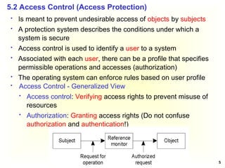 5
5.2 Access Control (Access Protection)
 Is meant to prevent undesirable access of objects by subjects
 A protection system describes the conditions under which a
system is secure
 Access control is used to identify a user to a system
 Associated with each user, there can be a profile that specifies
permissible operations and accesses (authorization)
 The operating system can enforce rules based on user profile
 Access Control - Generalized View
 Access control: Verifying access rights to prevent misuse of
resources
 Authorization: Granting access rights (Do not confuse
authorization and authentication!)
 