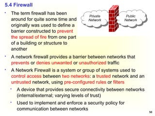 50
5.4 Firewall
 A network firewall provides a barrier between networks that
prevents or denies unwanted or unauthorized traffic
 A Network Firewall is a system or group of systems used to
control access between two networks: a trusted network and an
untrusted network, using pre-configured rules or filters
 A device that provides secure connectivity between networks
(internal/external; varying levels of trust)
 Used to implement and enforce a security policy for
communication between networks
 The term firewall has been
around for quite some time and
originally was used to define a
barrier constructed to prevent
the spread of fire from one part
of a building or structure to
another
 