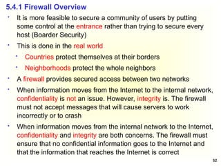 52
 It is more feasible to secure a community of users by putting
some control at the entrance rather than trying to secure every
host (Boarder Security)
 This is done in the real world
 Countries protect themselves at their borders
 Neighborhoods protect the whole neighbors
 A firewall provides secured access between two networks
 When information moves from the Internet to the internal network,
confidentiality is not an issue. However, integrity is. The firewall
must not accept messages that will cause servers to work
incorrectly or to crash
 When information moves from the internal network to the Internet,
confidentiality and integrity are both concerns. The firewall must
ensure that no confidential information goes to the Internet and
that the information that reaches the Internet is correct
5.4.1 Firewall Overview
 