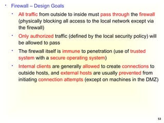 53
 Firewall – Design Goals
 All traffic from outside to inside must pass through the firewall
(physically blocking all access to the local network except via
the firewall)
 Only authorized traffic (defined by the local security policy) will
be allowed to pass
 The firewall itself is immune to penetration (use of trusted
system with a secure operating system)
 Internal clients are generally allowed to create connections to
outside hosts, and external hosts are usually prevented from
initiating connection attempts (except on machines in the DMZ)
 