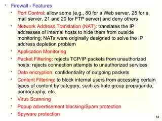 54
 Firewall - Features
 Port Control: allow some (e.g., 80 for a Web server, 25 for a
mail server, 21 and 20 for FTP server) and deny others
 Network Address Translation (NAT): translates the IP
addresses of internal hosts to hide them from outside
monitoring; NATs were originally designed to solve the IP
address depletion problem
 Application Monitoring
 Packet Filtering: rejects TCP/IP packets from unauthorized
hosts; rejects connection attempts to unauthorized services
 Data encryption: confidentiality of outgoing packets
 Content Filtering: to block internal users from accessing certain
types of content by category, such as hate group propaganda,
pornography, etc.
 Virus Scanning
 Popup advertisement blocking/Spam protection
 Spyware protection
 
