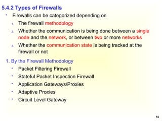 55
 Firewalls can be categorized depending on
1. The firewall methodology
2. Whether the communication is being done between a single
node and the network, or between two or more networks
3. Whether the communication state is being tracked at the
firewall or not
5.4.2 Types of Firewalls
1. By the Firewall Methodology
 Packet Filtering Firewall
 Stateful Packet Inspection Firewall
 Application Gateways/Proxies
 Adaptive Proxies
 Circuit Level Gateway
 
