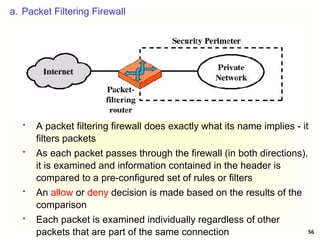 56
a. Packet Filtering Firewall
 A packet filtering firewall does exactly what its name implies - it
filters packets
 As each packet passes through the firewall (in both directions),
it is examined and information contained in the header is
compared to a pre-configured set of rules or filters
 An allow or deny decision is made based on the results of the
comparison
 Each packet is examined individually regardless of other
packets that are part of the same connection
 